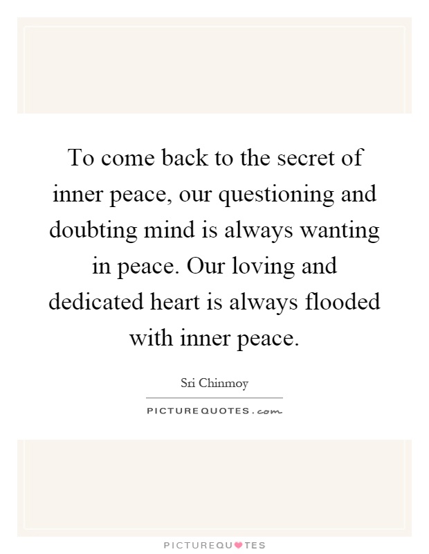 To come back to the secret of inner peace, our questioning and doubting mind is always wanting in peace. Our loving and dedicated heart is always flooded with inner peace Picture Quote #1