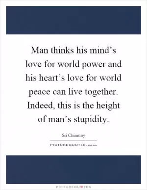 Man thinks his mind’s love for world power and his heart’s love for world peace can live together. Indeed, this is the height of man’s stupidity Picture Quote #1