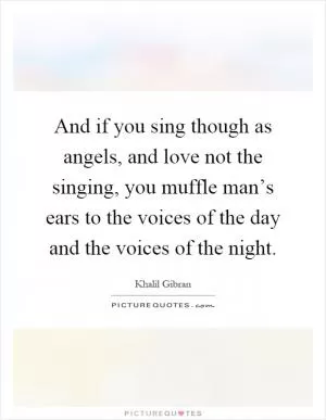 And if you sing though as angels, and love not the singing, you muffle man’s ears to the voices of the day and the voices of the night Picture Quote #1