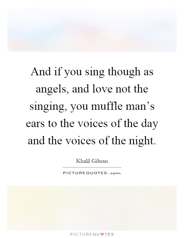 And if you sing though as angels, and love not the singing, you muffle man's ears to the voices of the day and the voices of the night Picture Quote #1