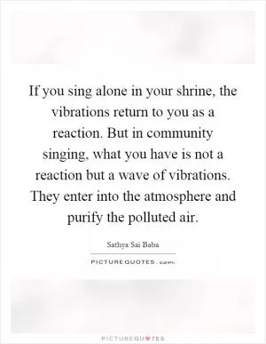 If you sing alone in your shrine, the vibrations return to you as a reaction. But in community singing, what you have is not a reaction but a wave of vibrations. They enter into the atmosphere and purify the polluted air Picture Quote #1