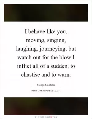 I behave like you, moving, singing, laughing, journeying, but watch out for the blow I inflict all of a sudden, to chastise and to warn Picture Quote #1
