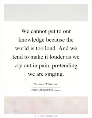We cannot get to our knowledge because the world is too loud. And we tend to make it louder as we cry out in pain, pretending we are singing Picture Quote #1