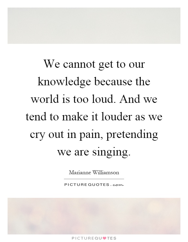 We cannot get to our knowledge because the world is too loud. And we tend to make it louder as we cry out in pain, pretending we are singing Picture Quote #1