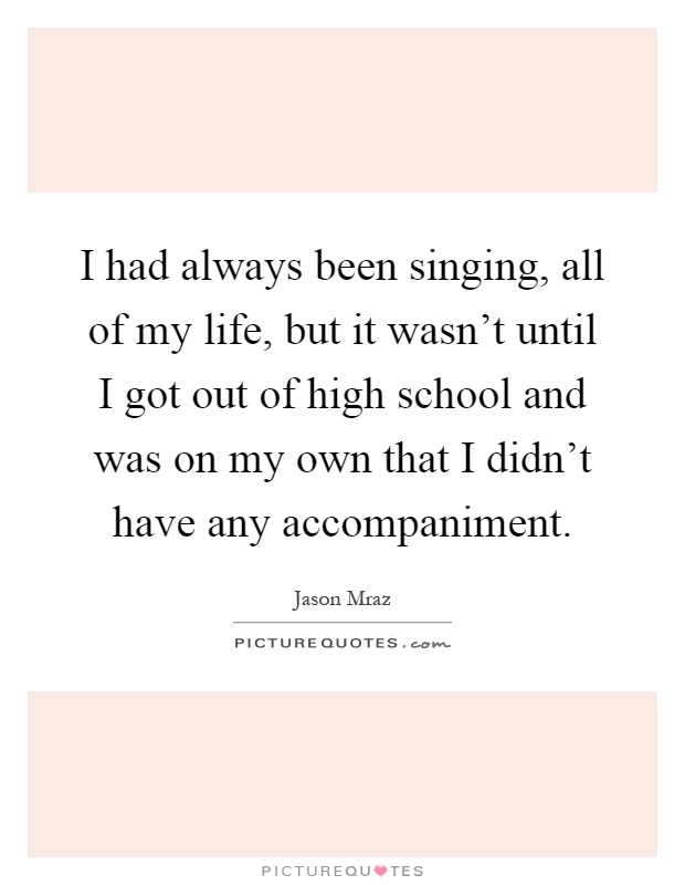I had always been singing, all of my life, but it wasn't until I got out of high school and was on my own that I didn't have any accompaniment Picture Quote #1