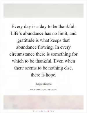 Every day is a day to be thankful. Life’s abundance has no limit, and gratitude is what keeps that abundance flowing. In every circumstance there is something for which to be thankful. Even when there seems to be nothing else, there is hope Picture Quote #1