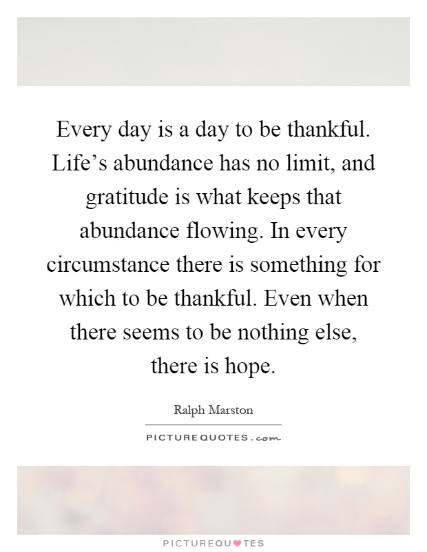 Every day is a day to be thankful. Life's abundance has no limit, and gratitude is what keeps that abundance flowing. In every circumstance there is something for which to be thankful. Even when there seems to be nothing else, there is hope Picture Quote #1
