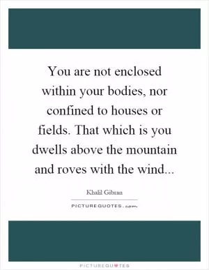 You are not enclosed within your bodies, nor confined to houses or fields. That which is you dwells above the mountain and roves with the wind Picture Quote #1