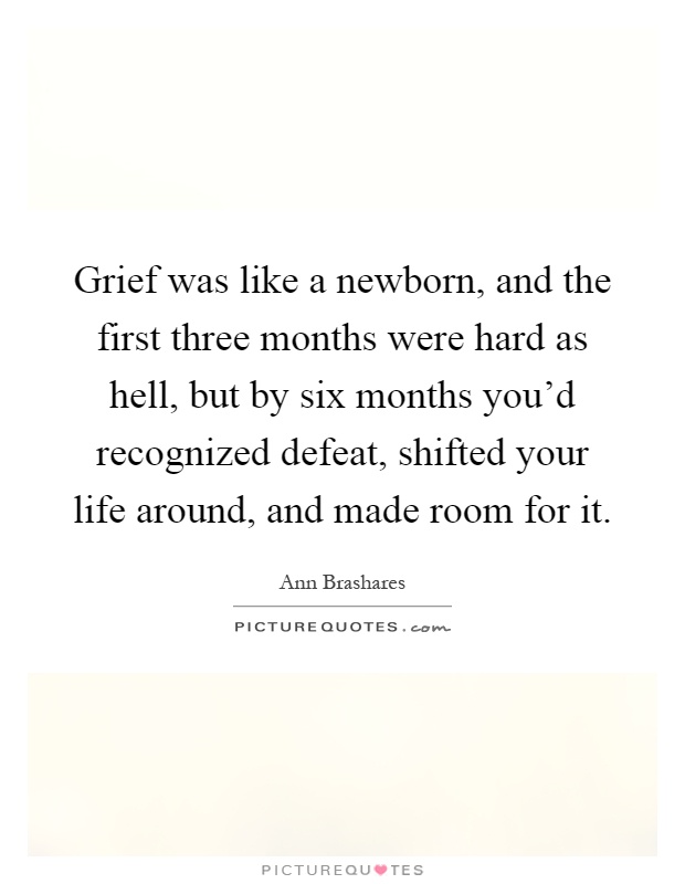 Grief was like a newborn, and the first three months were hard as hell, but by six months you'd recognized defeat, shifted your life around, and made room for it Picture Quote #1