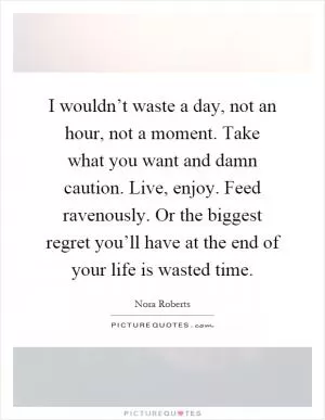 I wouldn’t waste a day, not an hour, not a moment. Take what you want and damn caution. Live, enjoy. Feed ravenously. Or the biggest regret you’ll have at the end of your life is wasted time Picture Quote #1