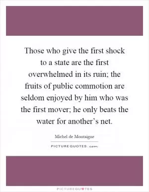 Those who give the first shock to a state are the first overwhelmed in its ruin; the fruits of public commotion are seldom enjoyed by him who was the first mover; he only beats the water for another’s net Picture Quote #1