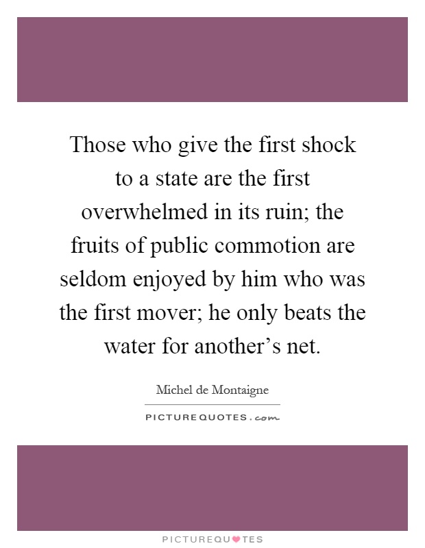 Those who give the first shock to a state are the first overwhelmed in its ruin; the fruits of public commotion are seldom enjoyed by him who was the first mover; he only beats the water for another's net Picture Quote #1