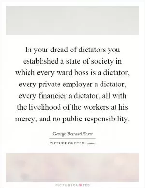 In your dread of dictators you established a state of society in which every ward boss is a dictator, every private employer a dictator, every financier a dictator, all with the livelihood of the workers at his mercy, and no public responsibility Picture Quote #1