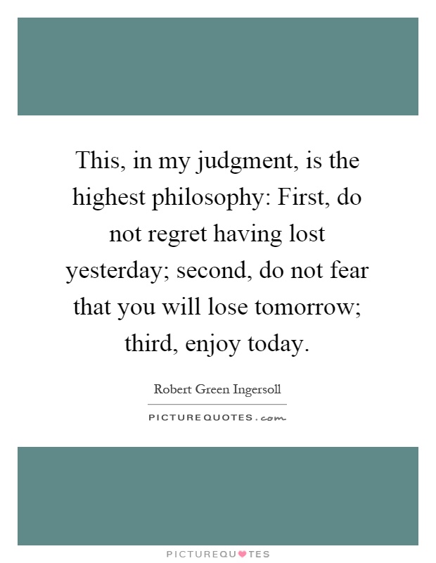 This, in my judgment, is the highest philosophy: First, do not regret having lost yesterday; second, do not fear that you will lose tomorrow; third, enjoy today Picture Quote #1
