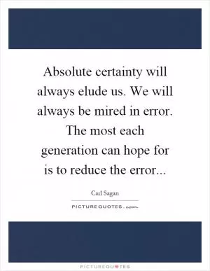 Absolute certainty will always elude us. We will always be mired in error. The most each generation can hope for is to reduce the error Picture Quote #1