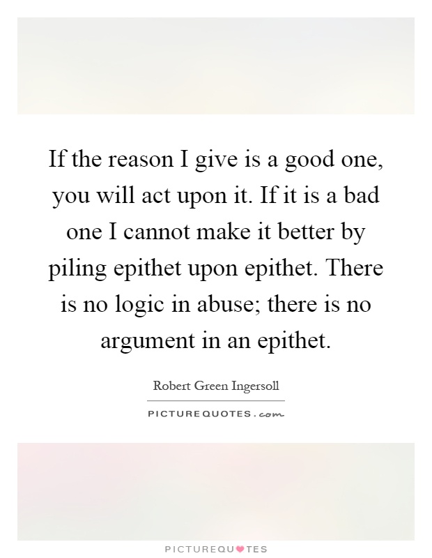 If the reason I give is a good one, you will act upon it. If it is a bad one I cannot make it better by piling epithet upon epithet. There is no logic in abuse; there is no argument in an epithet Picture Quote #1