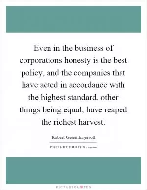 Even in the business of corporations honesty is the best policy, and the companies that have acted in accordance with the highest standard, other things being equal, have reaped the richest harvest Picture Quote #1