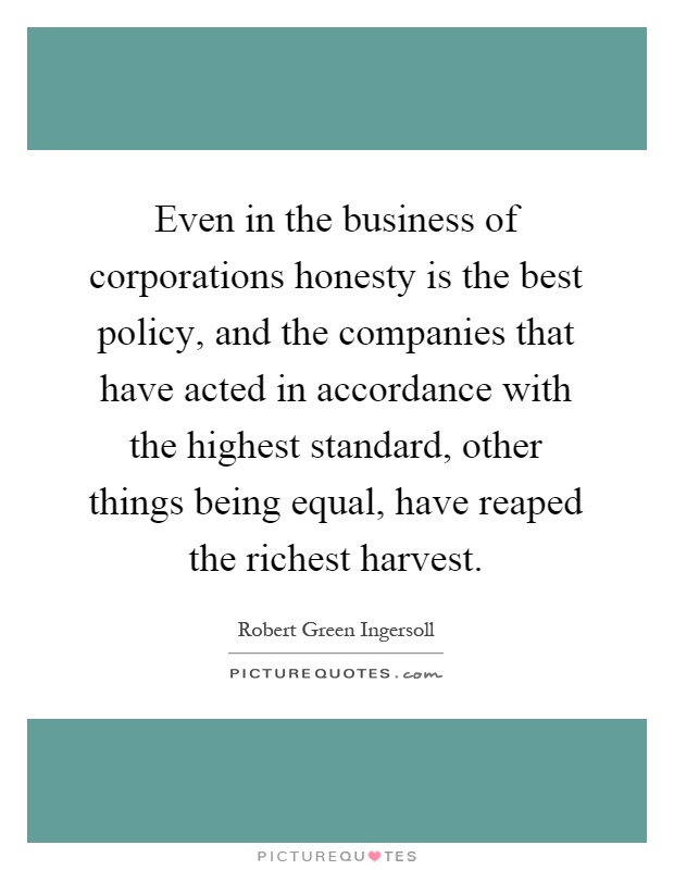 Even in the business of corporations honesty is the best policy, and the companies that have acted in accordance with the highest standard, other things being equal, have reaped the richest harvest Picture Quote #1