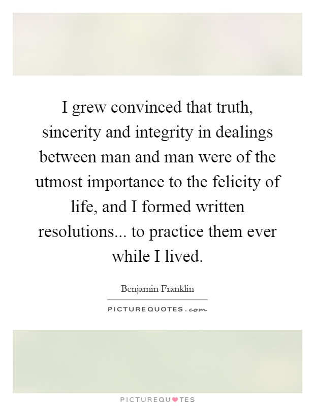 I grew convinced that truth, sincerity and integrity in dealings between man and man were of the utmost importance to the felicity of life, and I formed written resolutions... to practice them ever while I lived Picture Quote #1