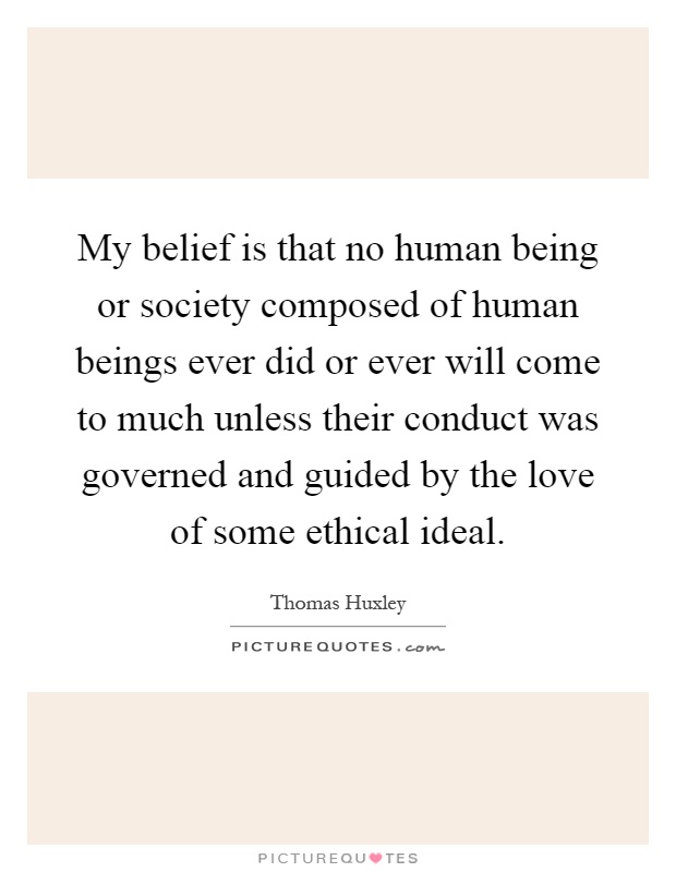 My belief is that no human being or society composed of human beings ever did or ever will come to much unless their conduct was governed and guided by the love of some ethical ideal Picture Quote #1