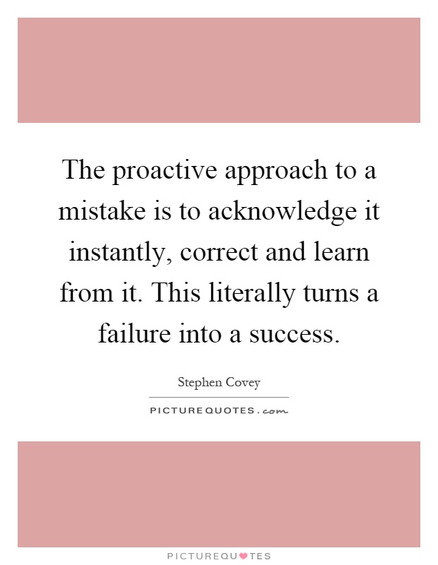 The proactive approach to a mistake is to acknowledge it instantly, correct and learn from it. This literally turns a failure into a success Picture Quote #1