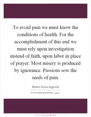 To avoid pain we must know the conditions of health. For the accomplishment of this end we must rely upon investigation instead of faith, upon labor in place of prayer. Most misery is produced by ignorance. Passions sow the seeds of pain Picture Quote #1