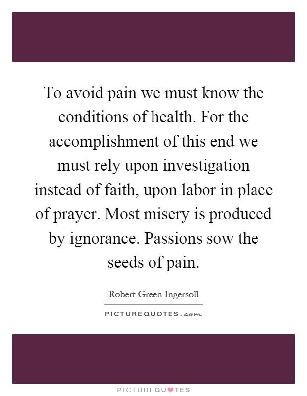 To avoid pain we must know the conditions of health. For the accomplishment of this end we must rely upon investigation instead of faith, upon labor in place of prayer. Most misery is produced by ignorance. Passions sow the seeds of pain Picture Quote #1