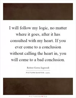 I will follow my logic, no matter where it goes, after it has consulted with my heart. If you ever come to a conclusion without calling the heart in, you will come to a bad conclusion Picture Quote #1