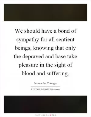 We should have a bond of sympathy for all sentient beings, knowing that only the depraved and base take pleasure in the sight of blood and suffering Picture Quote #1