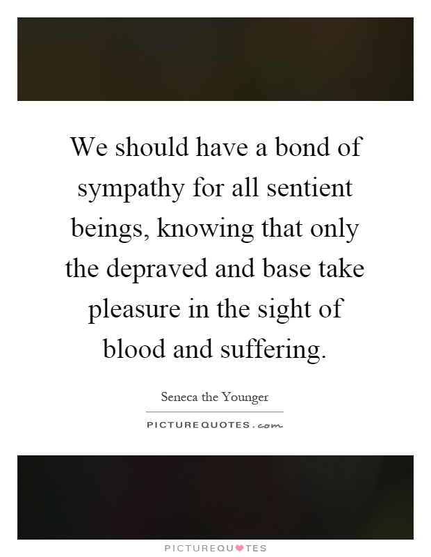 We should have a bond of sympathy for all sentient beings, knowing that only the depraved and base take pleasure in the sight of blood and suffering Picture Quote #1