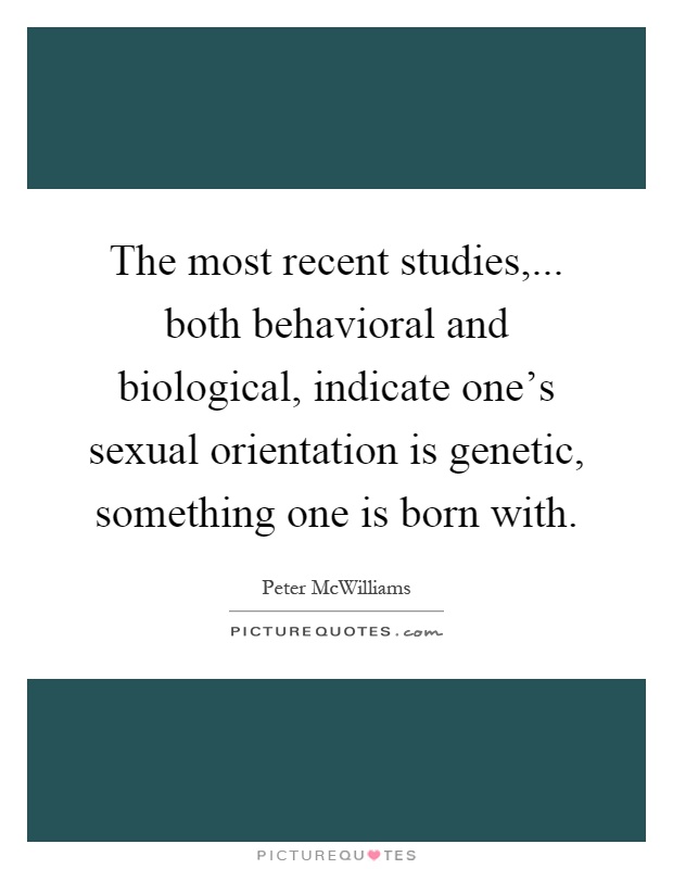 The most recent studies,... both behavioral and biological, indicate one's sexual orientation is genetic, something one is born with Picture Quote #1
