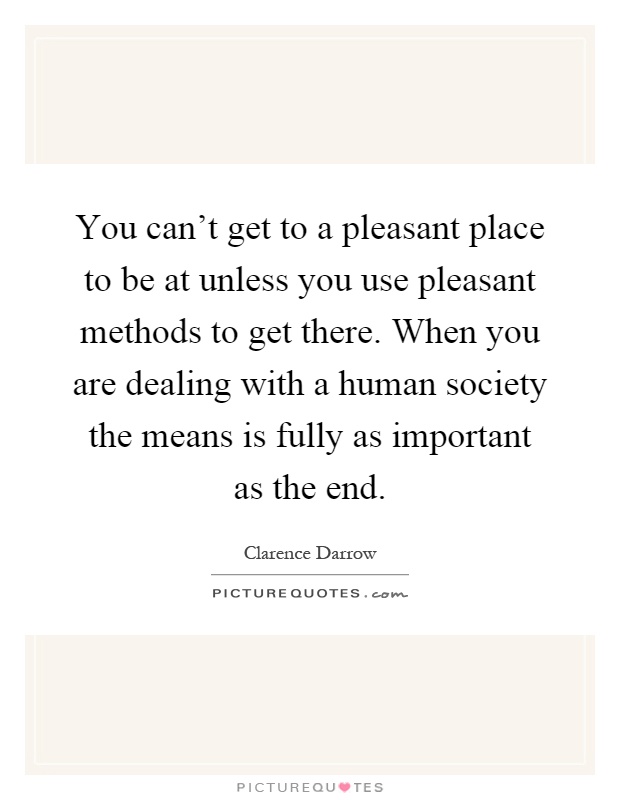 You can't get to a pleasant place to be at unless you use pleasant methods to get there. When you are dealing with a human society the means is fully as important as the end Picture Quote #1