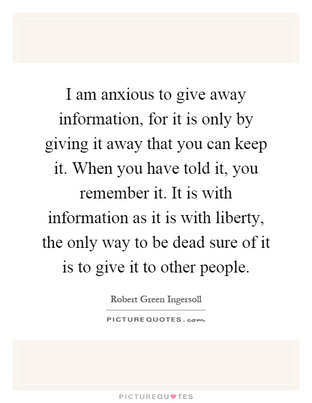 I am anxious to give away information, for it is only by giving it away that you can keep it. When you have told it, you remember it. It is with information as it is with liberty, the only way to be dead sure of it is to give it to other people Picture Quote #1