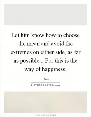 Let him know how to choose the mean and avoid the extremes on either side, as far as possible... For this is the way of happiness Picture Quote #1