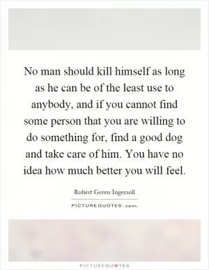 No man should kill himself as long as he can be of the least use to anybody, and if you cannot find some person that you are willing to do something for, find a good dog and take care of him. You have no idea how much better you will feel Picture Quote #1