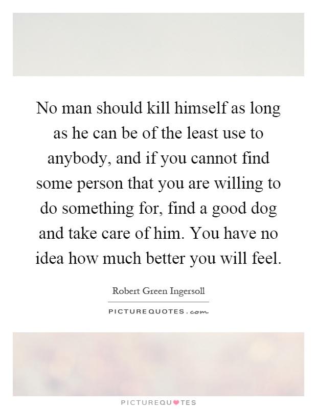 No man should kill himself as long as he can be of the least use to anybody, and if you cannot find some person that you are willing to do something for, find a good dog and take care of him. You have no idea how much better you will feel Picture Quote #1