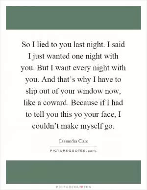 So I lied to you last night. I said I just wanted one night with you. But I want every night with you. And that’s why I have to slip out of your window now, like a coward. Because if I had to tell you this yo your face, I couldn’t make myself go Picture Quote #1