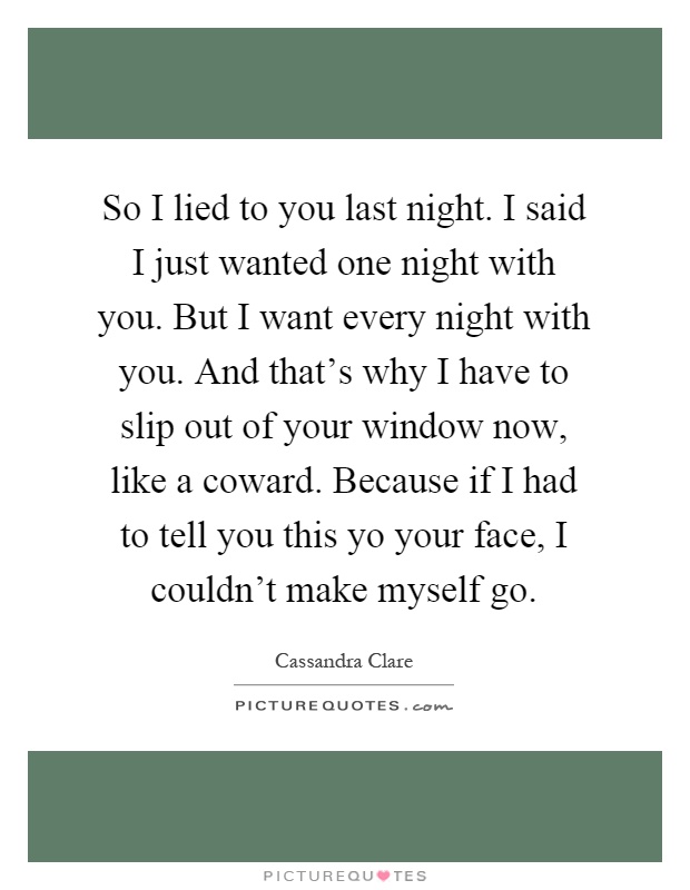 So I lied to you last night. I said I just wanted one night with you. But I want every night with you. And that's why I have to slip out of your window now, like a coward. Because if I had to tell you this yo your face, I couldn't make myself go Picture Quote #1