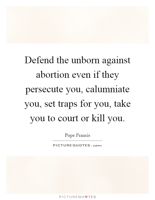 Defend the unborn against abortion even if they persecute you, calumniate you, set traps for you, take you to court or kill you Picture Quote #1