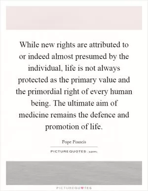 While new rights are attributed to or indeed almost presumed by the individual, life is not always protected as the primary value and the primordial right of every human being. The ultimate aim of medicine remains the defence and promotion of life Picture Quote #1