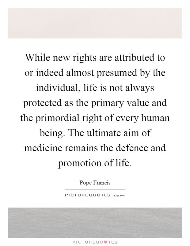 While new rights are attributed to or indeed almost presumed by the individual, life is not always protected as the primary value and the primordial right of every human being. The ultimate aim of medicine remains the defence and promotion of life Picture Quote #1