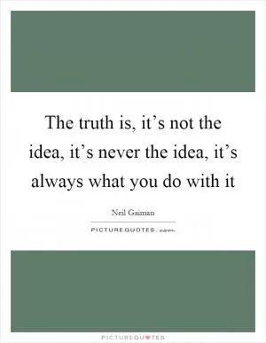 The truth is, it’s not the idea, it’s never the idea, it’s always what you do with it Picture Quote #1