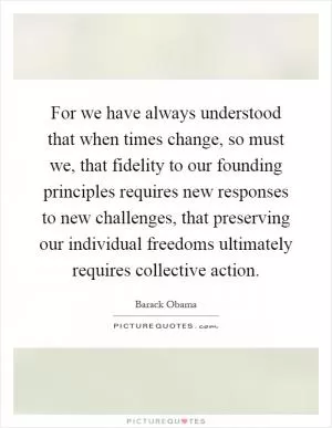 For we have always understood that when times change, so must we, that fidelity to our founding principles requires new responses to new challenges, that preserving our individual freedoms ultimately requires collective action Picture Quote #1