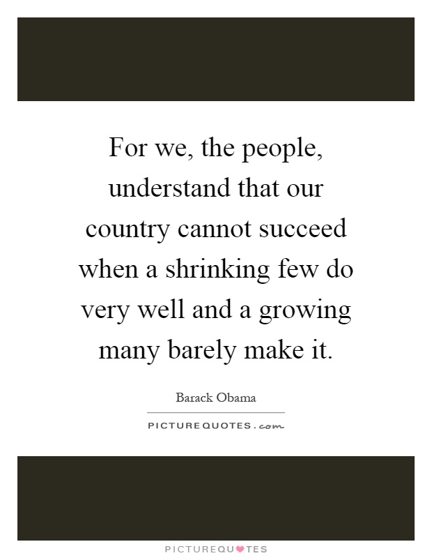 For we, the people, understand that our country cannot succeed when a shrinking few do very well and a growing many barely make it Picture Quote #1