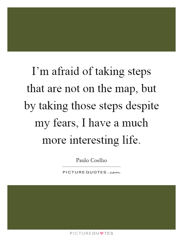 I'm afraid of taking steps that are not on the map, but by taking those steps despite my fears, I have a much more interesting life Picture Quote #1