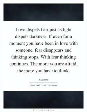 Love dispels fear just as light dispels darkness. If even for a moment you have been in love with someone, fear disappears and thinking stops. With fear thinking continues. The more you are afraid, the more you have to think Picture Quote #1