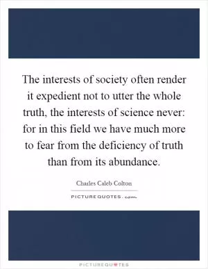 The interests of society often render it expedient not to utter the whole truth, the interests of science never: for in this field we have much more to fear from the deficiency of truth than from its abundance Picture Quote #1