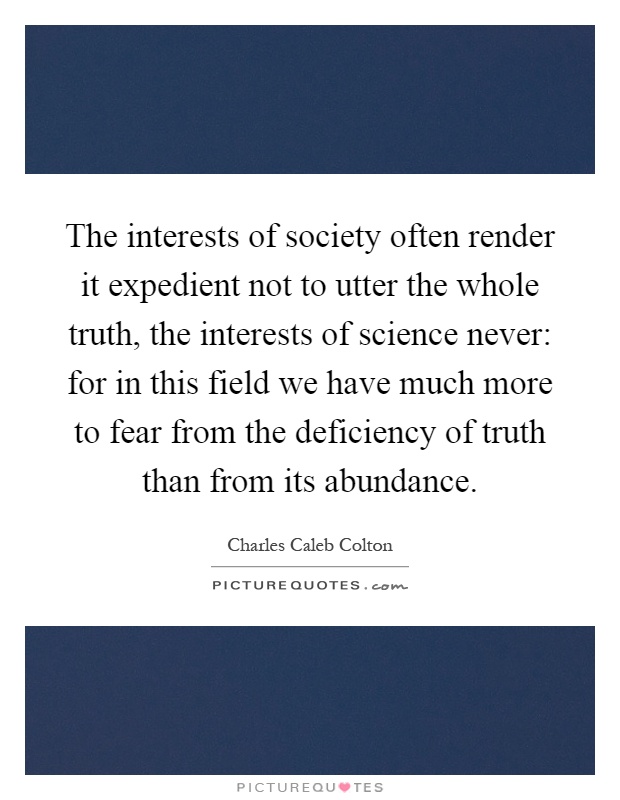 The interests of society often render it expedient not to utter the whole truth, the interests of science never: for in this field we have much more to fear from the deficiency of truth than from its abundance Picture Quote #1