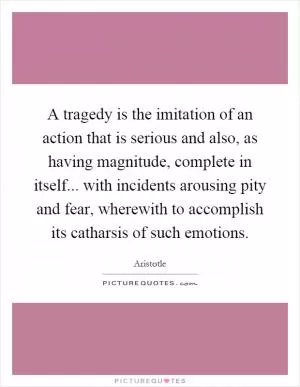 A tragedy is the imitation of an action that is serious and also, as having magnitude, complete in itself... with incidents arousing pity and fear, wherewith to accomplish its catharsis of such emotions Picture Quote #1