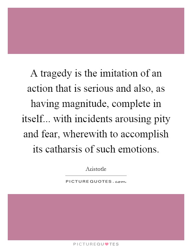 A tragedy is the imitation of an action that is serious and also, as having magnitude, complete in itself... with incidents arousing pity and fear, wherewith to accomplish its catharsis of such emotions Picture Quote #1